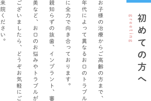 初めての方へ greeting お子様の治療からご高齢の方まで、年代によって異なるお口のトラブルに全力で向き合っております。親知らずの抜歯、インプラント、審美など、お口のお悩みやトラブルがございましたら、どうぞお気軽にご来院ください。